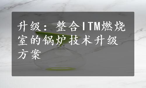 升级：整合ITM燃烧室的锅炉技术升级方案