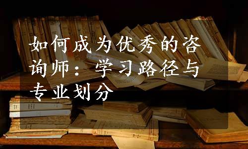 如何成为优秀的咨询师：学习路径与专业划分