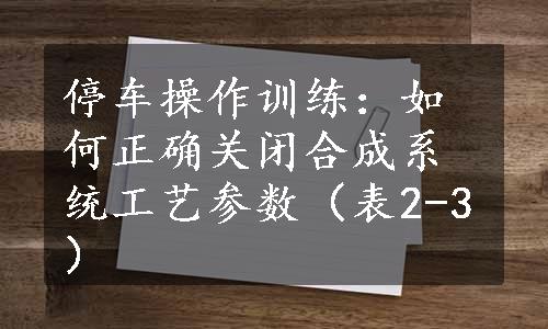 停车操作训练：如何正确关闭合成系统工艺参数（表2-3）