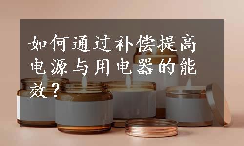 如何通过补偿提高电源与用电器的能效？