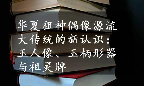 华夏祖神偶像源流大传统的新认识：玉人像、玉柄形器与祖灵牌