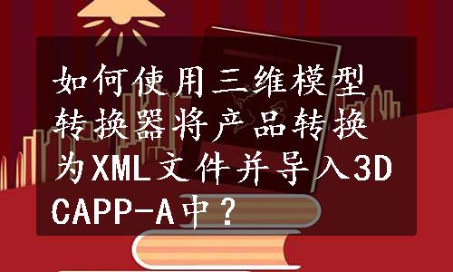 如何使用三维模型转换器将产品转换为XML文件并导入3DCAPP-A中？