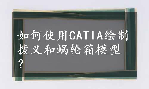 如何使用CATIA绘制拨叉和蜗轮箱模型？