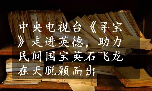 中央电视台《寻宝》走进英德，助力民间国宝英石飞龙在天脱颖而出