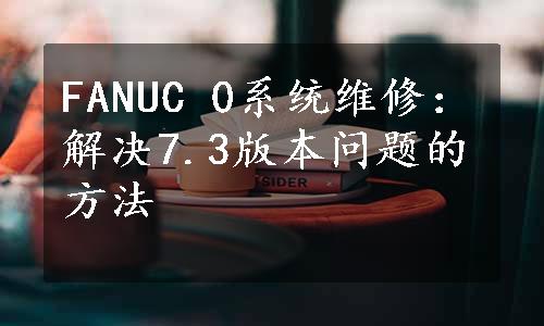 FANUC 0系统维修：解决7.3版本问题的方法