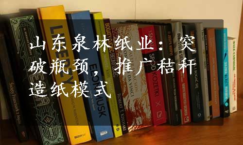 山东泉林纸业：突破瓶颈，推广秸秆造纸模式