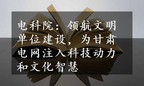 电科院：领航文明单位建设，为甘肃电网注入科技动力和文化智慧