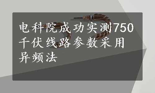 电科院成功实测750千伏线路参数采用异频法