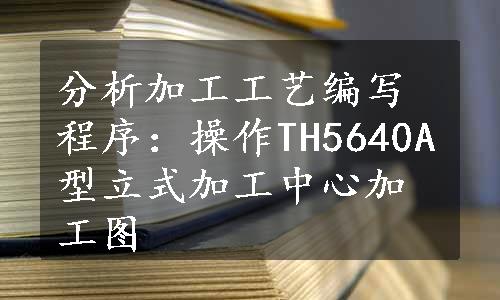 分析加工工艺编写程序：操作TH5640A型立式加工中心加工图