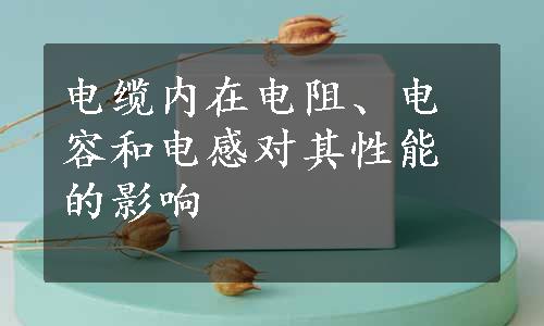 电缆内在电阻、电容和电感对其性能的影响