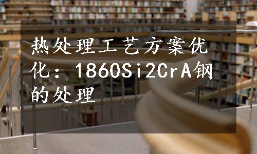 热处理工艺方案优化：1860Si2CrA钢的处理