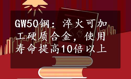 GW50钢：淬火可加工硬质合金，使用寿命提高10倍以上