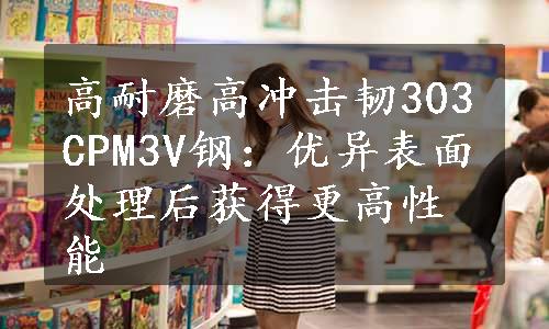 高耐磨高冲击韧303CPM3V钢：优异表面处理后获得更高性能