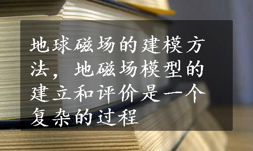 地球磁场的建模方法，地磁场模型的建立和评价是一个复杂的过程