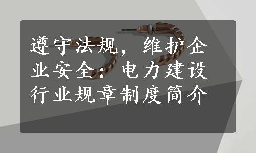 遵守法规，维护企业安全：电力建设行业规章制度简介