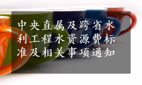 中央直属及跨省水利工程水资源费标准及相关事项通知