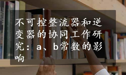 不可控整流器和逆变器的协同工作研究：a、b常数的影响