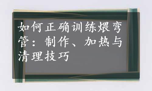 如何正确训练煨弯管：制作、加热与清理技巧