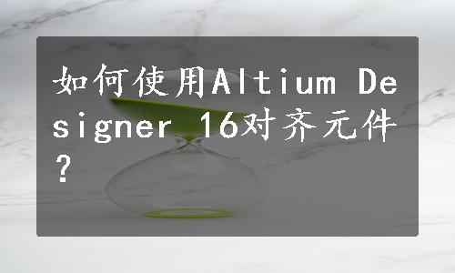 如何使用Altium Designer 16对齐元件？