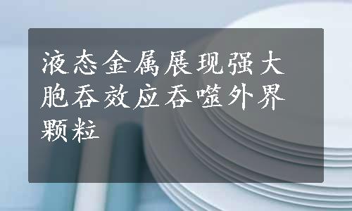 液态金属展现强大胞吞效应吞噬外界颗粒