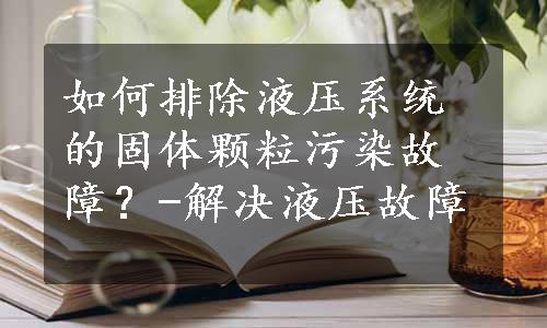 如何排除液压系统的固体颗粒污染故障？-解决液压故障