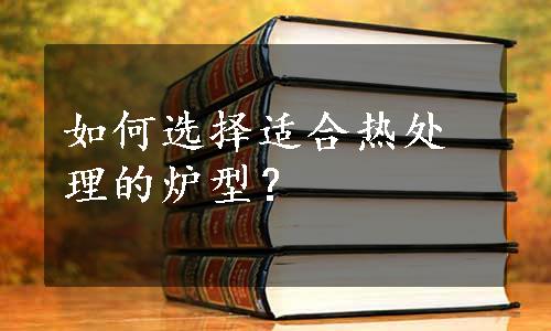 如何选择适合热处理的炉型？