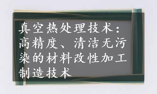 真空热处理技术：高精度、清洁无污染的材料改性加工制造技术