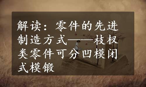 解读：零件的先进制造方式——枝杈类零件可分凹模闭式模锻