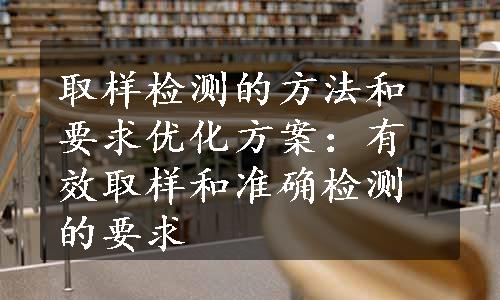 取样检测的方法和要求优化方案：有效取样和准确检测的要求