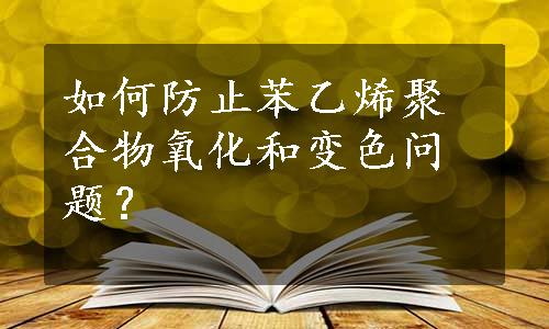 如何防止苯乙烯聚合物氧化和变色问题？