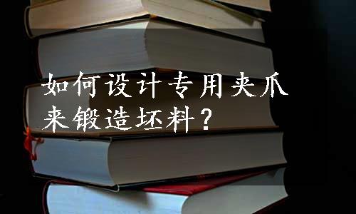 如何设计专用夹爪来锻造坯料？