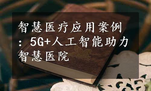 智慧医疗应用案例：5G+人工智能助力智慧医院