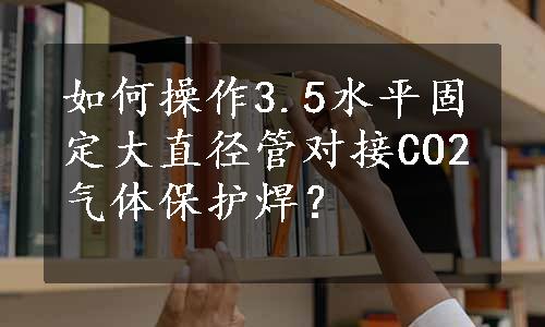 如何操作3.5水平固定大直径管对接CO2气体保护焊？