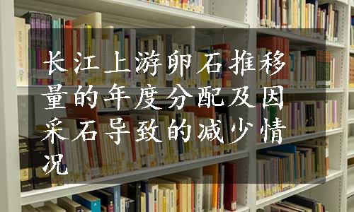 长江上游卵石推移量的年度分配及因采石导致的减少情况