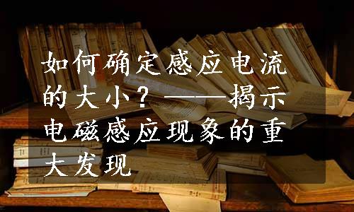 如何确定感应电流的大小？——揭示电磁感应现象的重大发现