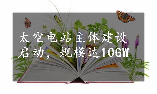 太空电站主体建设启动，规模达10GW