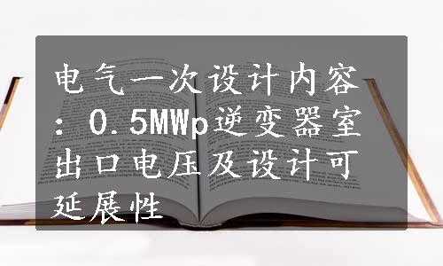 电气一次设计内容：0.5MWp逆变器室出口电压及设计可延展性