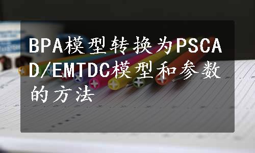 BPA模型转换为PSCAD/EMTDC模型和参数的方法