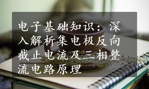 电子基础知识：深入解析集电极反向截止电流及三相整流电路原理