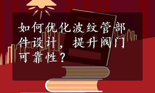 如何优化波纹管部件设计，提升阀门可靠性？