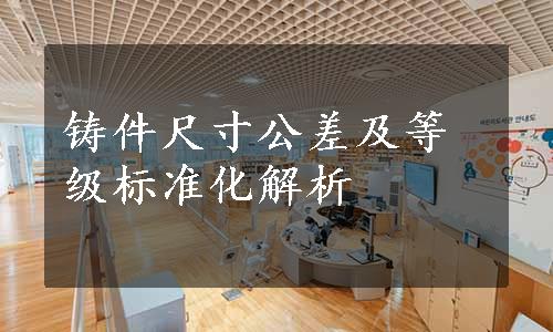 铸件尺寸公差及等级标准化解析