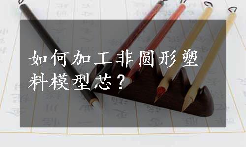 如何加工非圆形塑料模型芯？