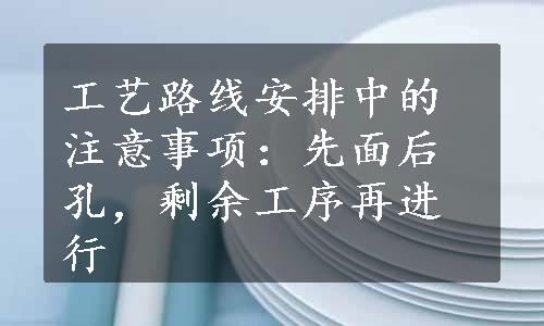 工艺路线安排中的注意事项：先面后孔，剩余工序再进行