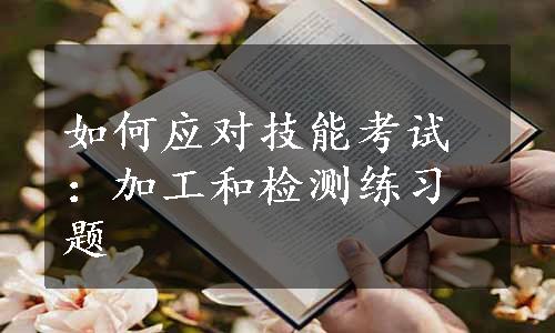 如何应对技能考试：加工和检测练习题