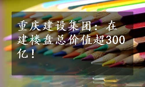 重庆建设集团：在建楼盘总价值超300亿！