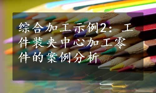 综合加工示例2：工件装夹中心加工零件的案例分析