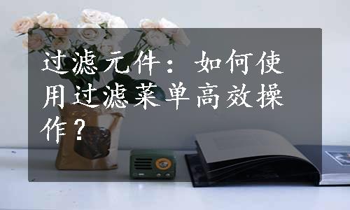 过滤元件：如何使用过滤菜单高效操作？