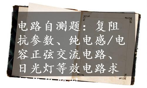 电路自测题：复阻抗参数、纯电感/电容正弦交流电路、日光灯等效电路求解优化题目