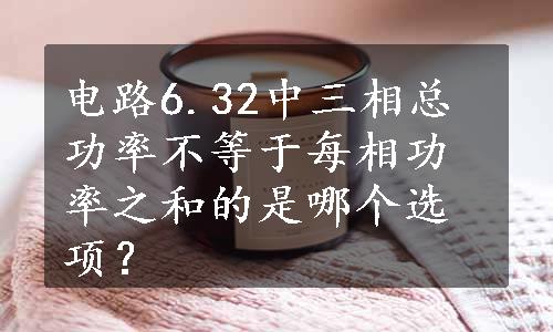 电路6.32中三相总功率不等于每相功率之和的是哪个选项？