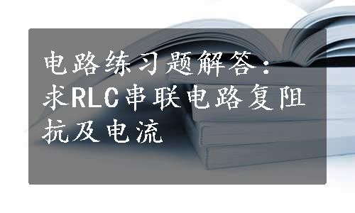 电路练习题解答：求RLC串联电路复阻抗及电流